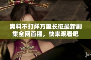 黑料不打烊万里长征最新剧集全网首播，快来观看吧
