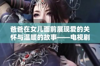 爸爸在女儿面前展现爱的关怀与温暖的故事——电视剧中的亲情交融