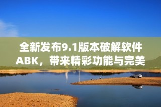 全新发布9.1版本破解软件ABK，带来精彩功能与完美体验