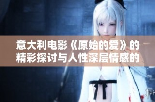 意大利电影《原始的爱》的精彩探讨与人性深层情感的交织与解读