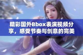 精彩国外Bbox表演视频分享，感受节奏与创意的完美结合