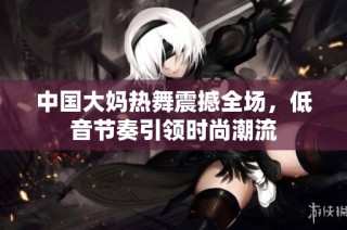 中国大妈热舞震撼全场，低音节奏引领时尚潮流