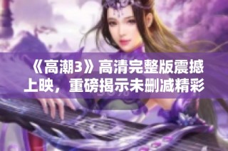 《高潮3》高清完整版震撼上映，重磅揭示未删减精彩内容与剧情细节