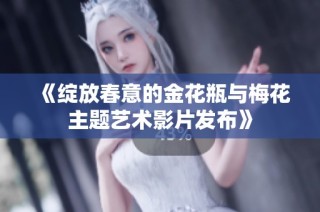 《绽放春意的金花瓶与梅花主题艺术影片发布》