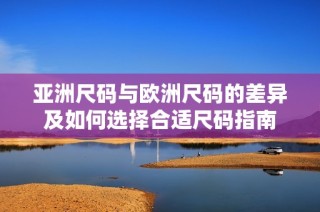 亚洲尺码与欧洲尺码的差异及如何选择合适尺码指南
