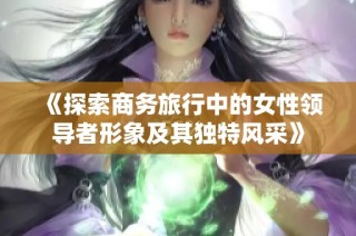 《探索商务旅行中的女性领导者形象及其独特风采》