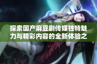 探索国产麻豆剧传媒独特魅力与精彩内容的全新体验之旅