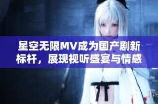 星空无限MV成为国产剧新标杆，展现视听盛宴与情感共鸣