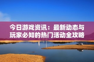今日游戏资讯：最新动态与玩家必知的热门活动全攻略