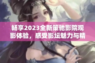 畅享2023全新策驰影院观影体验，感受影坛魅力与精彩大片！