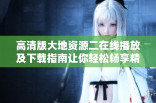 高清版大地资源二在线播放及下载指南让你轻松畅享精彩内容