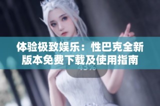 体验极致娱乐：性巴克全新版本免费下载及使用指南
