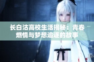 长白沽高校生活揭秘：青春燃情与梦想追逐的故事
