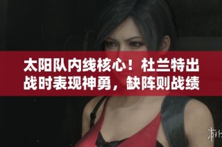 太阳队内线核心！杜兰特出战时表现神勇，缺阵则战绩惨淡