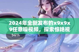2024年全新发布的x9x9x9任意噪视频，探索惊艳视听体验
