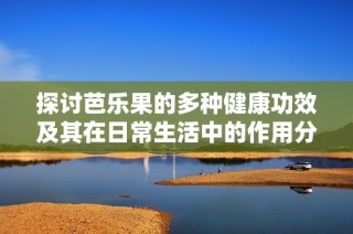 探讨芭乐果的多种健康功效及其在日常生活中的作用分析