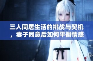 三人同居生活的挑战与契机，妻子同意后如何平衡情感与关系