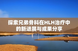探索兄弟骨科在HLH治疗中的新进展与成果分享