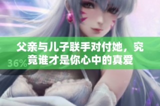 父亲与儿子联手对付她，究竟谁才是你心中的真爱