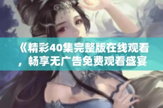 《精彩40集完整版在线观看，畅享无广告免费观看盛宴》