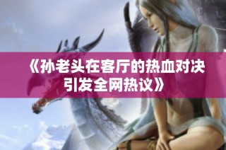 《孙老头在客厅的热血对决引发全网热议》
