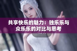 共享快乐的魅力：独乐乐与众乐乐的对比与思考