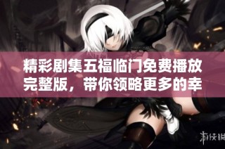 精彩剧集五福临门免费播放完整版，带你领略更多的幸福故事