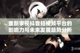 重新审视抖音短视频平台的影响力与未来发展趋势分析