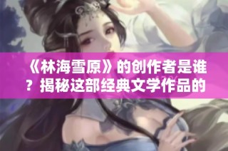《林海雪原》的创作者是谁？揭秘这部经典文学作品的背后故事