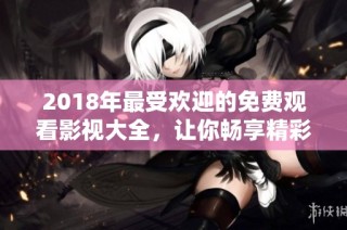 2018年最受欢迎的免费观看影视大全，让你畅享精彩不断