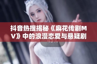 抖音热搜揭秘《麻花传剧MV》中的浪漫恋爱与悬疑剧情，探索星空下的奇幻旅程