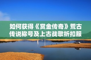 如何获得《赏金传奇》荒古传说称号及上古战歌折扣服灵符盾牌碎片方法解析