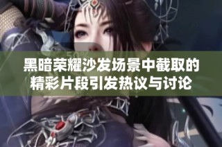 黑暗荣耀沙发场景中截取的精彩片段引发热议与讨论