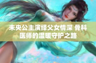 未央公主演绎父女情深 骨科医师的温暖守护之路