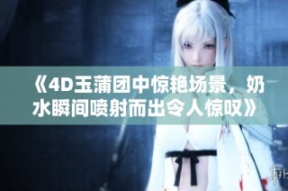 《4D玉蒲团中惊艳场景，奶水瞬间喷射而出令人惊叹》