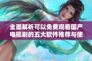 全面解析可以免费观看国产电视剧的五大软件推荐与使用体验
