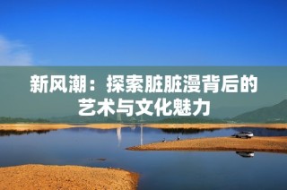 新风潮：探索脏脏漫背后的艺术与文化魅力