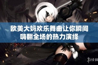 欧美大妈欢乐舞曲让你瞬间嗨翻全场的热力演绎