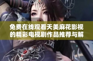 免费在线观看天美麻花影视的精彩电视剧作品推荐与解析