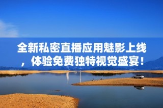 全新私密直播应用魅影上线，体验免费独特视觉盛宴！
