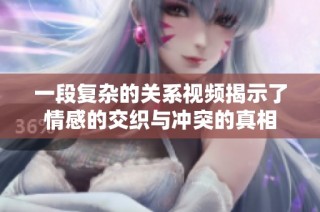 一段复杂的关系视频揭示了情感的交织与冲突的真相