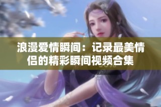浪漫爱情瞬间：记录最美情侣的精彩瞬间视频合集