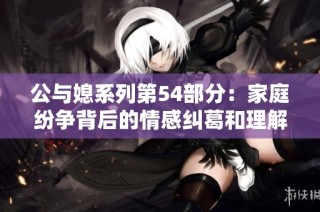 公与媳系列第54部分：家庭纷争背后的情感纠葛和理解之路