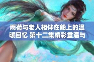 雨荷与老人相伴在船上的温暖回忆 第十二集精彩重温与感悟