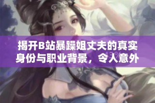 揭开B站暴躁姐丈夫的真实身份与职业背景，令人意外的揭秘真相