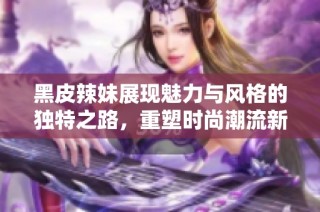 黑皮辣妹展现魅力与风格的独特之路，重塑时尚潮流新定义