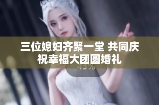 三位媳妇齐聚一堂 共同庆祝幸福大团圆婚礼