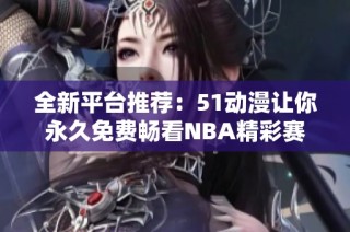 全新平台推荐：51动漫让你永久免费畅看NBA精彩赛事视频