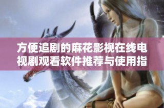 方便追剧的麻花影视在线电视剧观看软件推荐与使用指南