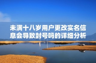 未满十八岁用户更改实名信息会导致封号吗的详细分析与解读